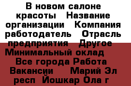 В новом салоне красоты › Название организации ­ Компания-работодатель › Отрасль предприятия ­ Другое › Минимальный оклад ­ 1 - Все города Работа » Вакансии   . Марий Эл респ.,Йошкар-Ола г.